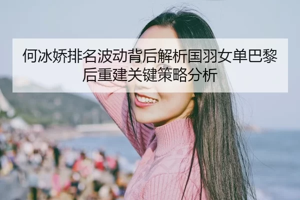 何冰娇排名波动背后解析国羽女单巴黎后重建关键策略分析