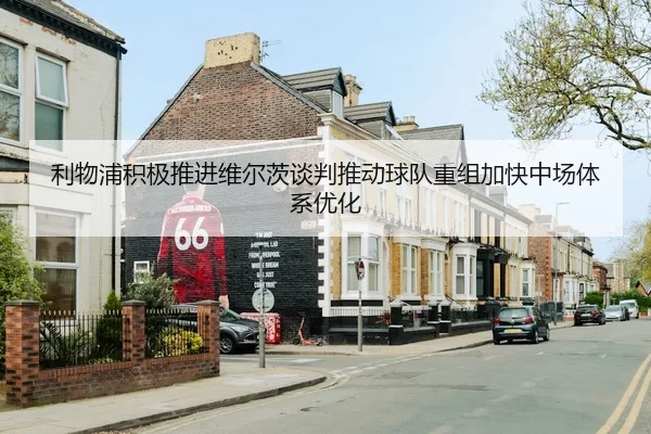利物浦积极推进维尔茨谈判推动球队重组加快中场体系优化