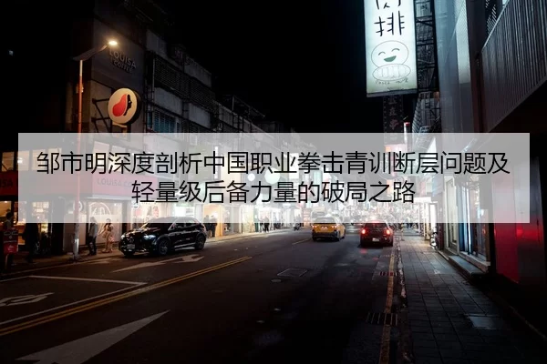 邹市明深度剖析中国职业拳击青训断层问题及轻量级后备力量的破局之路
