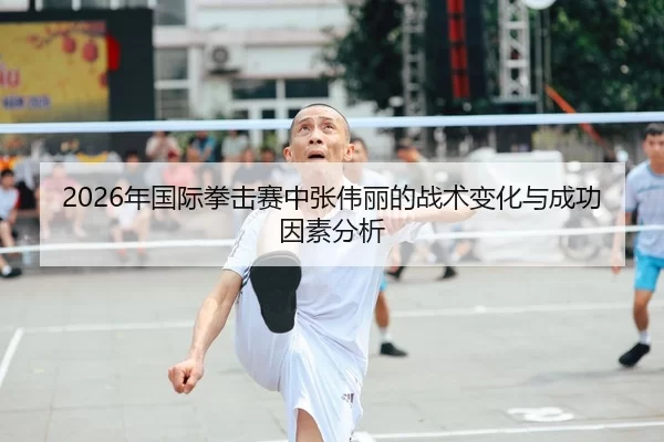 2026年国际拳击赛中张伟丽的战术变化与成功因素分析