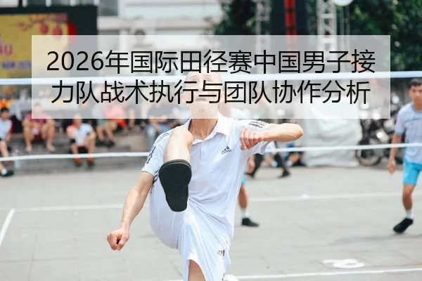 2026年国际田径赛中国男子接力队战术执行与团队协作分析