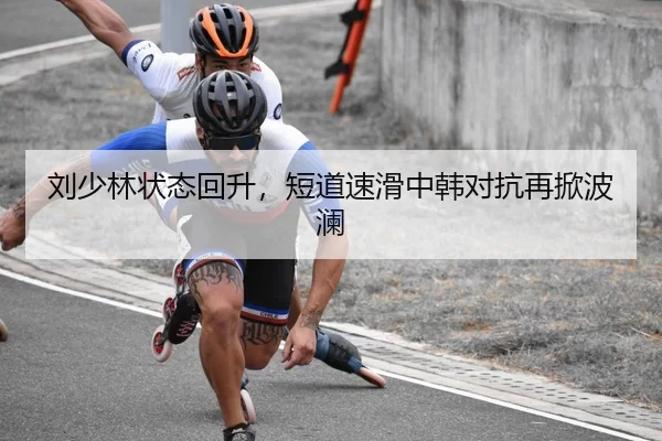 刘少林状态回升，短道速滑中韩对抗再掀波澜