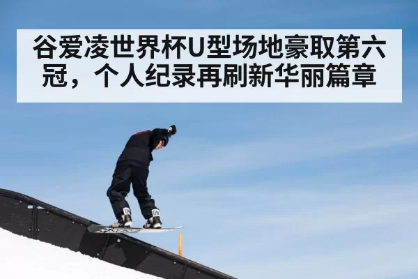 谷爱凌世界杯U型场地豪取第六冠，个人纪录再刷新华丽篇章