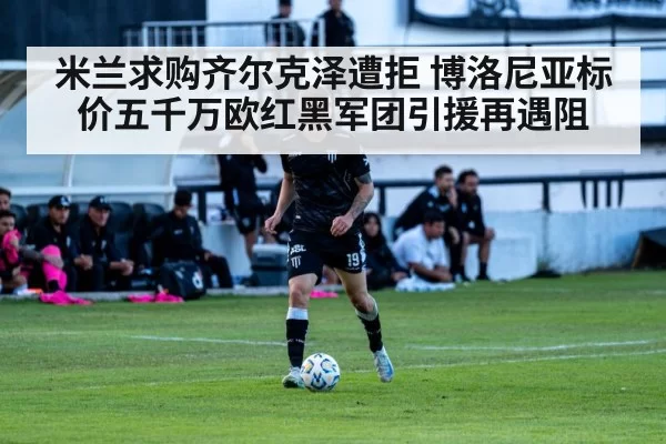 米兰求购齐尔克泽遭拒 博洛尼亚标价五千万欧红黑军团引援再遇阻