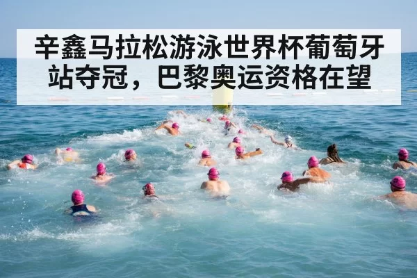 辛鑫马拉松游泳世界杯葡萄牙站夺冠，巴黎奥运资格在望
